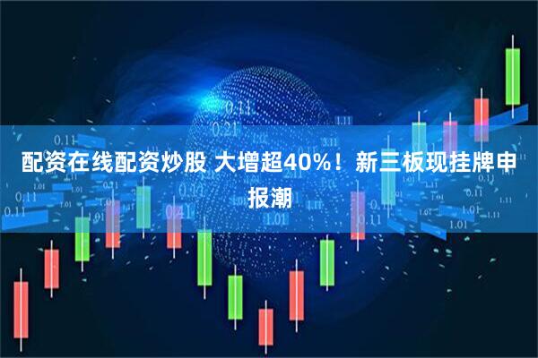 配资在线配资炒股 大增超40%！新三板现挂牌申报潮