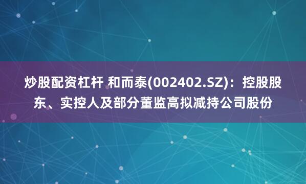 炒股配资杠杆 和而泰(002402.SZ)：控股股东、实控人及部分董监高拟减持公司股份