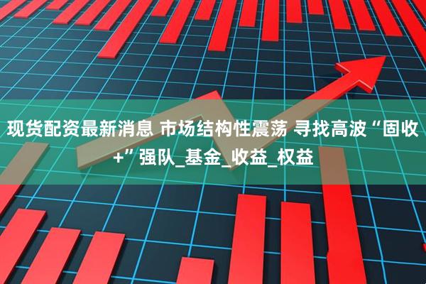 现货配资最新消息 市场结构性震荡 寻找高波“固收+”强队_基金_收益_权益