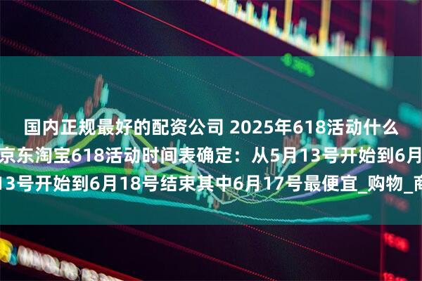 国内正规最好的配资公司 2025年618活动什么时候开始哪天最便宜？京东淘宝618活动时间表确定：从5月13号开始到6月18号结束其中6月17号最便宜_购物_商品_优惠