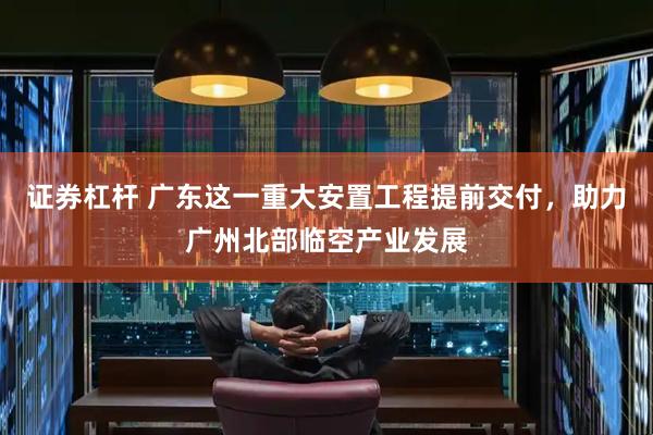 证券杠杆 广东这一重大安置工程提前交付，助力广州北部临空产业发展