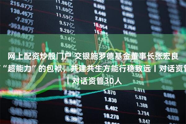 网上配资炒股门户 交银施罗德基金董事长张宏良：卸下“超能力”的包袱，共建共生方能行稳致远丨对话资管30人