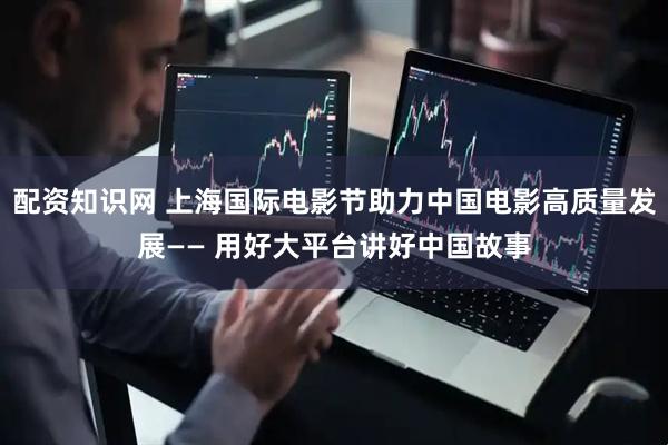 配资知识网 上海国际电影节助力中国电影高质量发展—— 用好大平台讲好中国故事