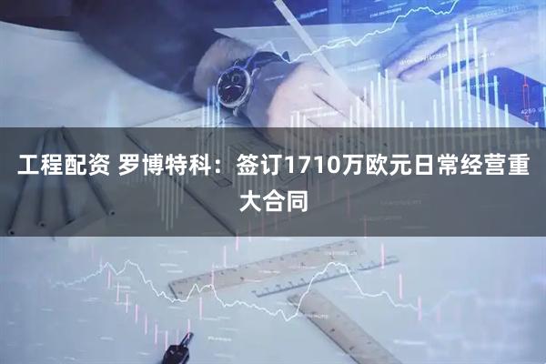 工程配资 罗博特科：签订1710万欧元日常经营重大合同