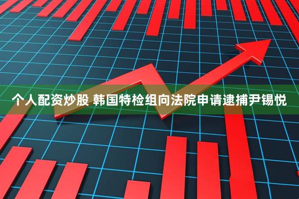 个人配资炒股 韩国特检组向法院申请逮捕尹锡悦