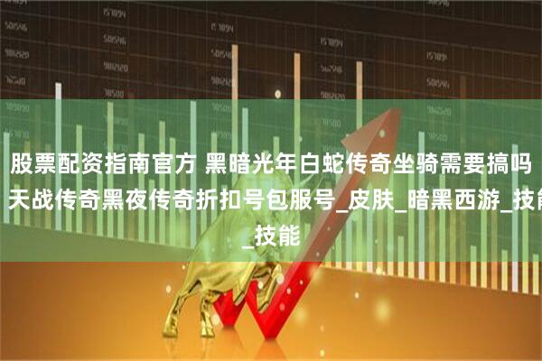 股票配资指南官方 黑暗光年白蛇传奇坐骑需要搞吗？天战传奇黑夜传奇折扣号包服号_皮肤_暗黑西游_技能