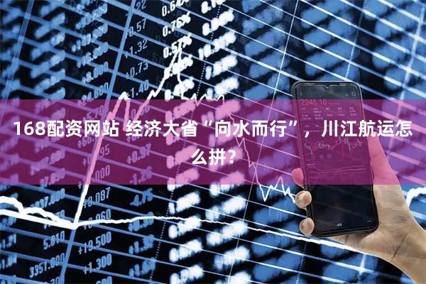 168配资网站 经济大省“向水而行”，川江航运怎么拼？