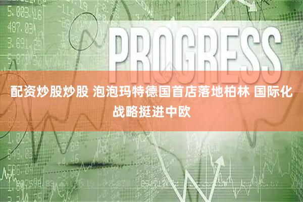 配资炒股炒股 泡泡玛特德国首店落地柏林 国际化战略挺进中欧