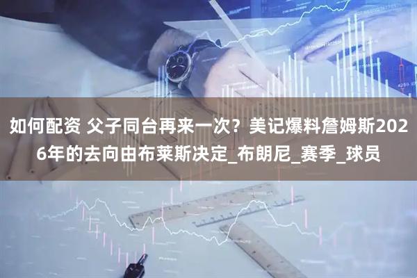 如何配资 父子同台再来一次？美记爆料詹姆斯2026年的去向由布莱斯决定_布朗尼_赛季_球员