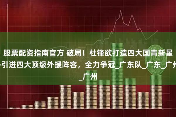 股票配资指南官方 破局！杜锋欲打造四大国青新星+引进四大顶级外援阵容，全力争冠_广东队_广东_广州