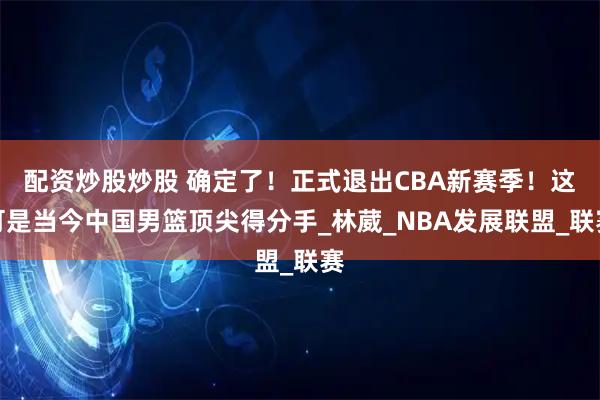 配资炒股炒股 确定了！正式退出CBA新赛季！这可是当今中国男篮顶尖得分手_林葳_NBA发展联盟_联赛