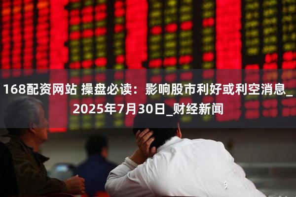 168配资网站 操盘必读：影响股市利好或利空消息_2025年7月30日_财经新闻