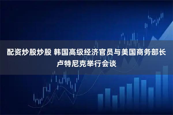 配资炒股炒股 韩国高级经济官员与美国商务部长卢特尼克举行会谈