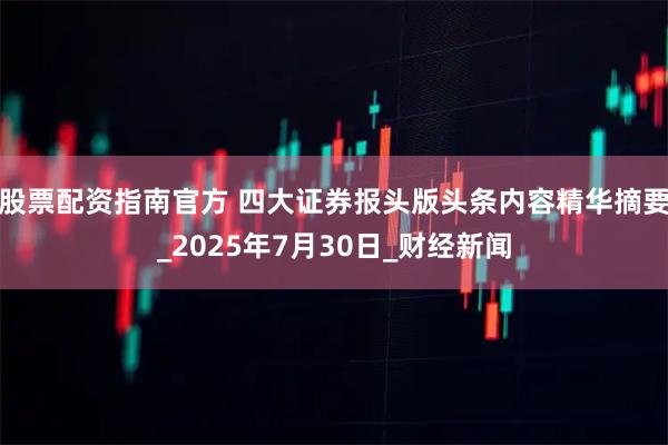 股票配资指南官方 四大证券报头版头条内容精华摘要_2025年7月30日_财经新闻