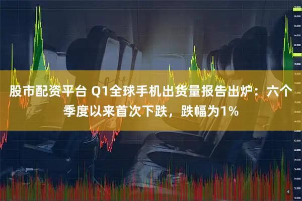 股市配资平台 Q1全球手机出货量报告出炉：六个季度以来首次下跌，跌幅为1%