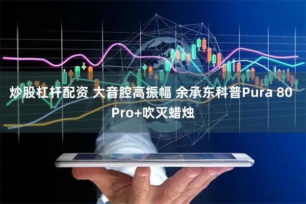 炒股杠杆配资 大音腔高振幅 余承东科普Pura 80 Pro+吹灭蜡烛
