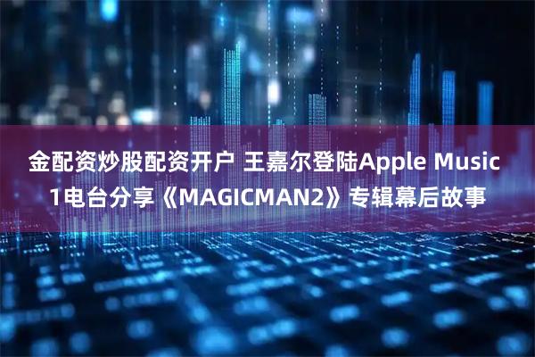 金配资炒股配资开户 王嘉尔登陆Apple Music 1电台分享《MAGICMAN2》专辑幕后故事