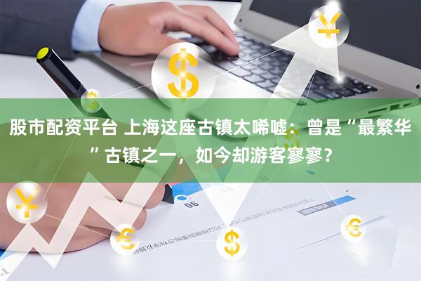 股市配资平台 上海这座古镇太唏嘘：曾是“最繁华”古镇之一，如今却游客寥寥？