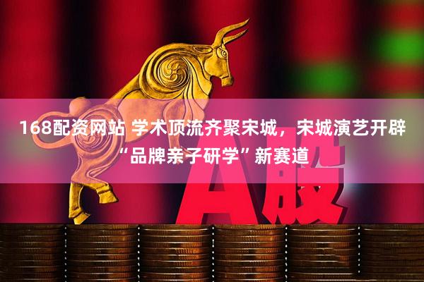 168配资网站 学术顶流齐聚宋城，宋城演艺开辟“品牌亲子研学”新赛道