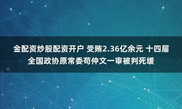金配资炒股配资开户 受贿2.36亿余元 十四届全国政协原常委苟仲文一审被判死缓