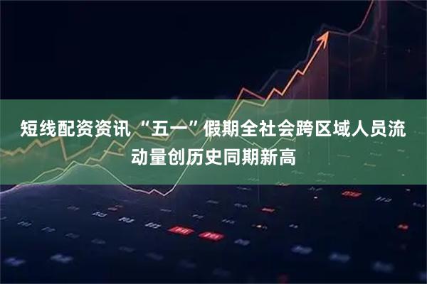 短线配资资讯 “五一”假期全社会跨区域人员流动量创历史同期新高